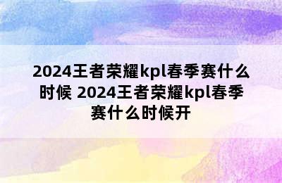 2024王者荣耀kpl春季赛什么时候 2024王者荣耀kpl春季赛什么时候开